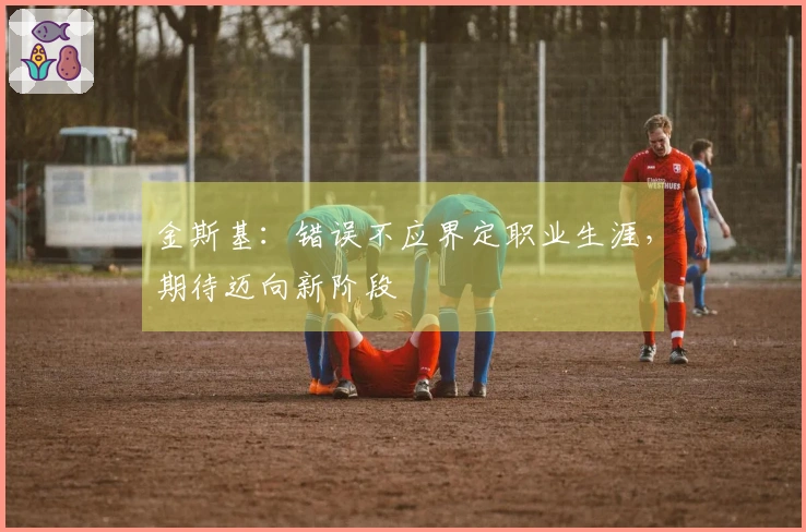 金斯基：错误不应界定职业生涯，期待迈向新阶段