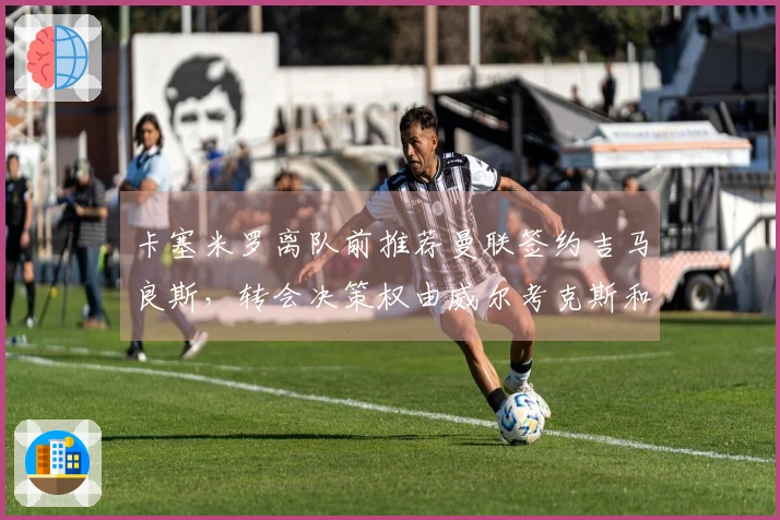 卡塞米罗离队前推荐曼联签约吉马良斯，转会决策权由威尔考克斯和维维尔掌控