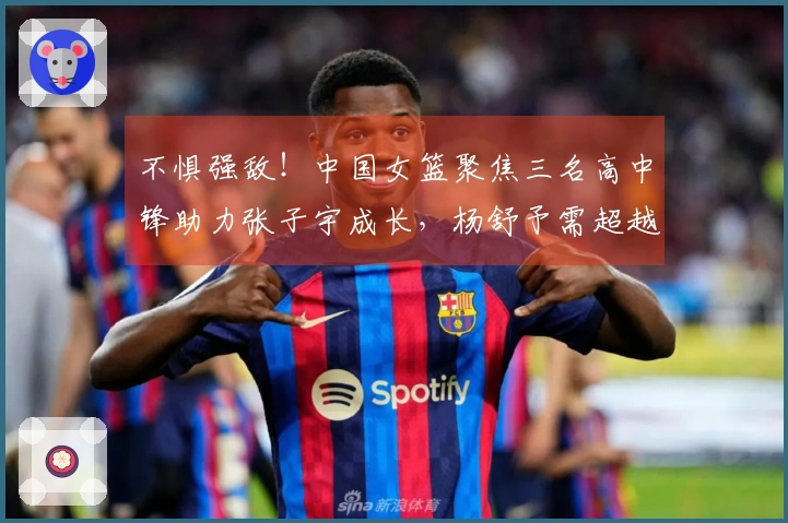 不惧强敌！中国女篮聚焦三名高中锋助力张子宇成长，杨舒予需超越李梦