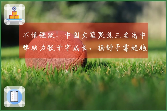 不惧强敌！中国女篮聚焦三名高中锋助力张子宇成长，杨舒予需超越李梦