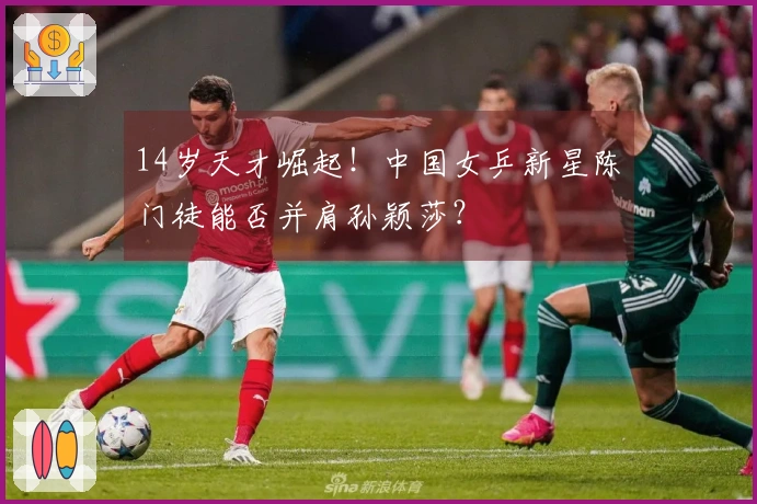 14岁天才崛起！中国女乒新星陈玘门徒能否并肩孙颖莎？