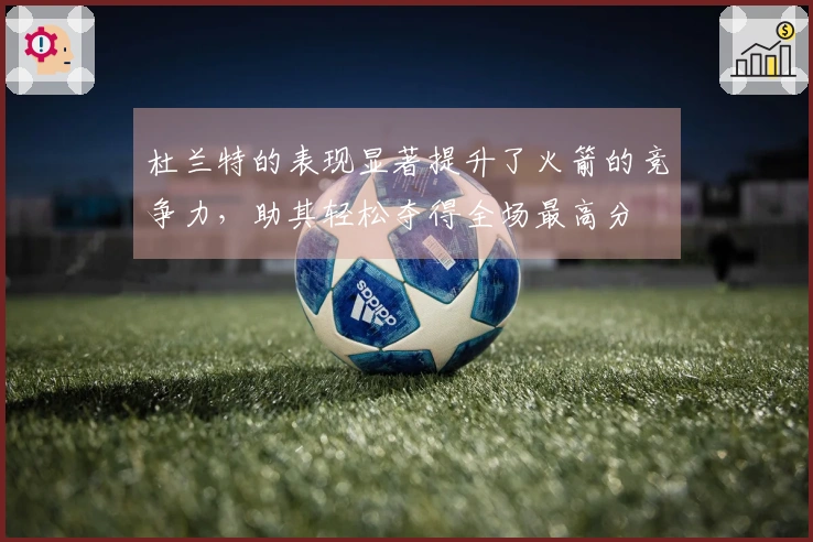 杜兰特的表现显著提升了火箭的竞争力，助其轻松夺得全场最高分