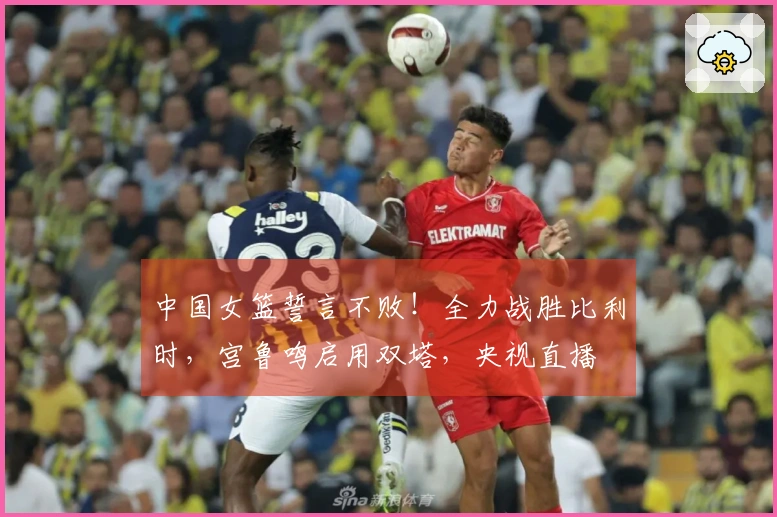 中国女篮誓言不败！全力战胜比利时，宫鲁鸣启用双塔，央视直播