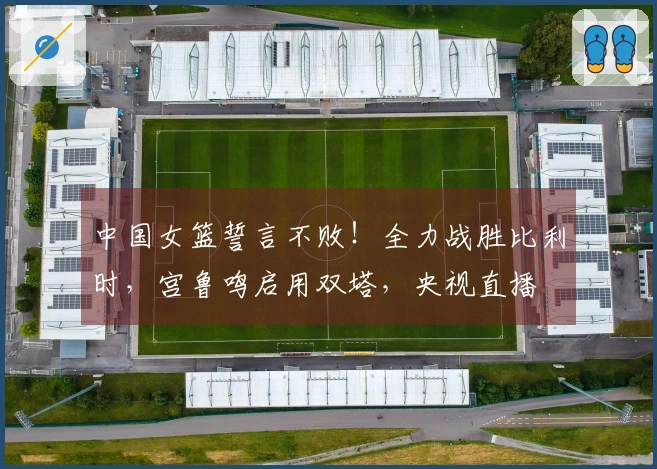 中国女篮誓言不败！全力战胜比利时，宫鲁鸣启用双塔，央视直播