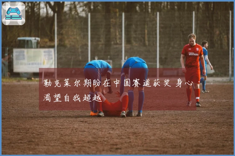 勒克莱尔期盼在中国赛道获奖 身心渴望自我超越