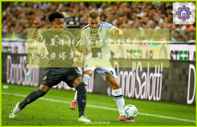 国米夏季转会或继续追逐科内；团队仅劳塔罗与皮奥为非卖品