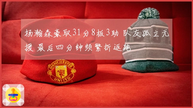 杨瀚森豪取31分8板3助 队友孤立无援 最后四分钟频繁折返跑