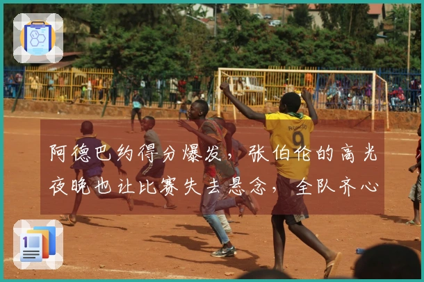 阿德巴约得分爆发，张伯伦的高光夜晚也让比赛失去悬念，全队齐心助攻