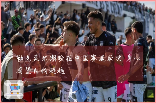 勒克莱尔期盼在中国赛道获奖 身心渴望自我超越