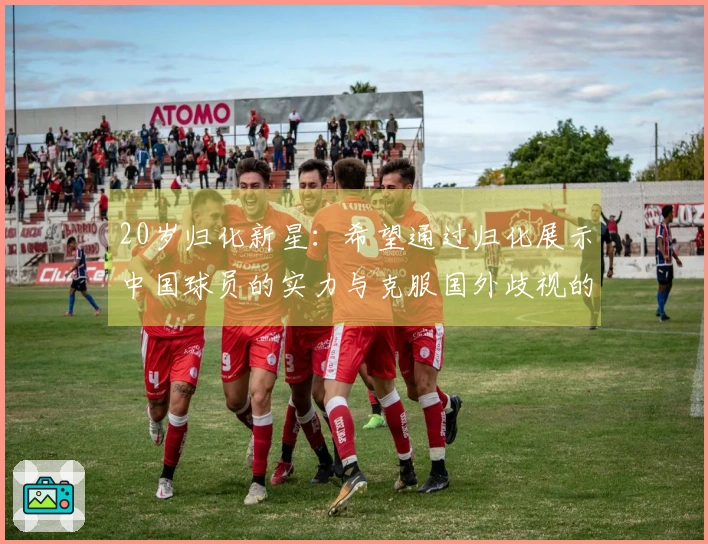 20岁归化新星：希望通过归化展示中国球员的实力与克服国外歧视的经历
