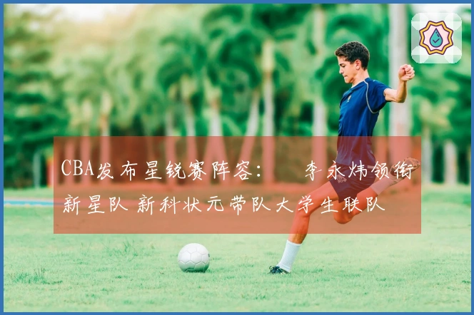 CBA发布星锐赛阵容：偰李永炜领衔新星队 新科状元带队大学生联队