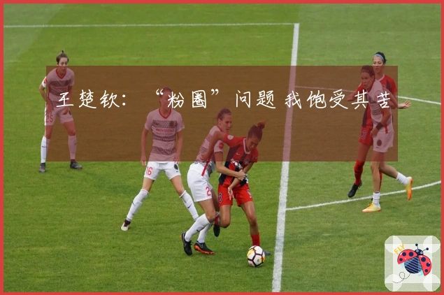 王楚钦：“粉圈”问题 我饱受其苦