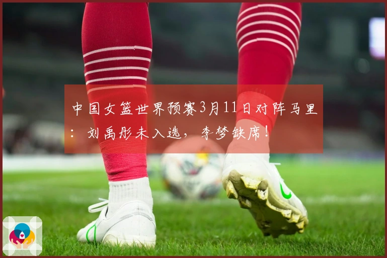 中国女篮世界预赛3月11日对阵马里：刘禹彤未入选，李梦缺席！