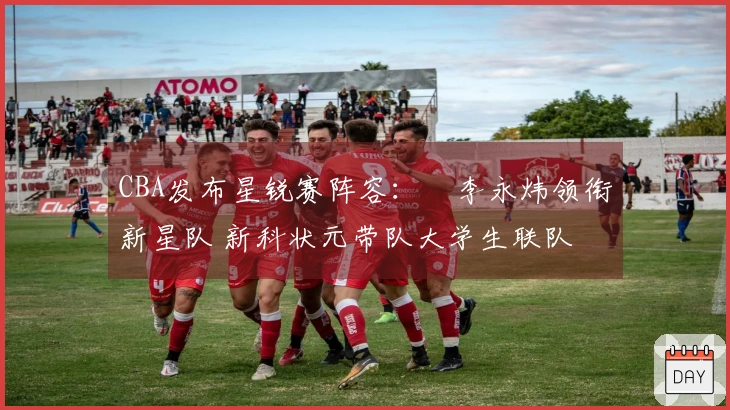 CBA发布星锐赛阵容：偰李永炜领衔新星队 新科状元带队大学生联队