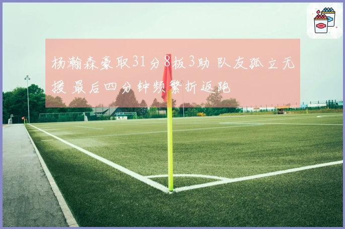 杨瀚森豪取31分8板3助 队友孤立无援 最后四分钟频繁折返跑