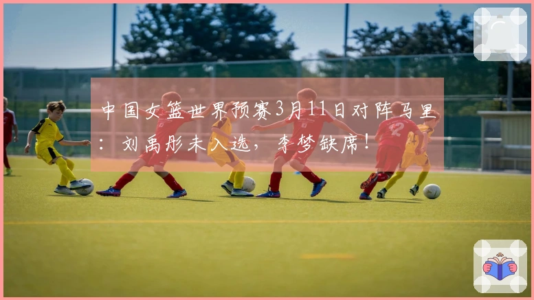 中国女篮世界预赛3月11日对阵马里：刘禹彤未入选，李梦缺席！