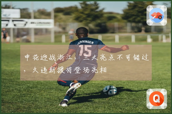 申花迎战浙江，三大亮点不可错过，久违新援将登场亮相